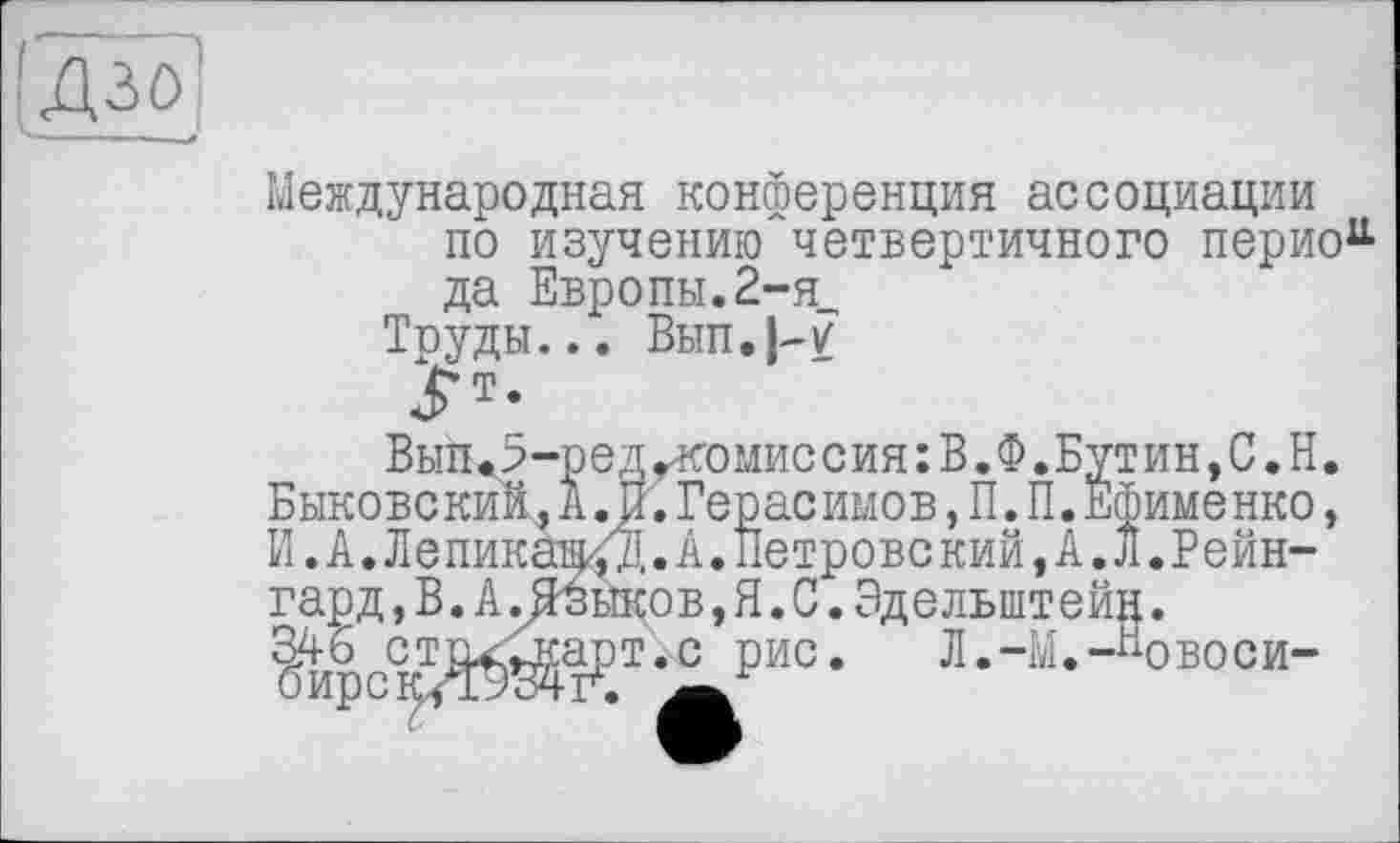 ﻿Дзо
Международная конференция ассоциации по изучению четвертичного период да Европы. 2-я_
Труды... Вып.}-7
Вып<5-редгк’0миссия:В.Ф.Бутин,С.Н. Быковский,А.И.Герасимов,П.П.Ефименко, И. А. Лепикаі^','Д.А. Петровский, А. Л.Рейн-гард ,В.А.Языков,Я.С.Эдельштейн.
346 ст^арт.с рис. Л.-М.-^овоси-